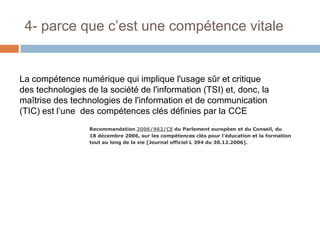 4- parce que c’est une compétence vitale

La compétence numérique qui implique l'usage sûr et critique
des technologies de la société de l'information (TSI) et, donc, la
maîtrise des technologies de l'information et de communication
(TIC) est l’une des compétences clés définies par la CCE
Recommandation 2006/962/CE du Parlement européen et du Conseil, du
18 décembre 2006, sur les compétences clés pour l'éducation et la formation
tout au long de la vie [Journal officiel L 394 du 30.12.2006].

 