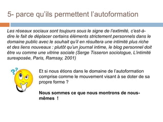 5- parce qu’ils permettent l’autoformation
Les réseaux sociaux sont toujours sous le signe de l’extimité, c’est-àdire le fait de déplacer certains éléments strictement personnels dans le
domaine public avec le souhait qu’il en résultera une intimité plus riche
et des liens nouveaux : plutôt qu’un journal intime, le blog personnel doit
être vu comme une vitrine sociale (Serge Tisseron sociologue, L’intimité
surexposée, Paris, Ramsay, 2001)
Et si nous étions dans le domaine de l’autoformation
comprise comme le mouvement visant à se doter de sa
propre forme ?
Nous sommes ce que nous montrons de nousmêmes !

 