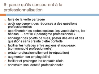 6- parce qu’ils concourent à la
professionnalisation














faire de la veille partagée
avoir rapidement des réponses à des questions
professionnelles
appréhender les codes sociaux, les vocabulaires, les
habitus … bref le « paradigme professionnel »
échanger des points de vues, poster des avis et des
questions sans crainte d’être contrôlé
faciliter les tuilages entre anciens et nouveaux
(communauté professionnelle)
exister professionnellement (e-réputation)
augmenter son employabilité
faciliter et prolonger les contacts réels
construire son identité professionnelle

 