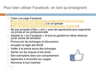 Pour bien utiliser Facebook en tant qu’enseignant















Créer une page Facebook
(http://www.commentcamarche.net/faq/19337-creer-une-pagefacebook-pour-son-entreprise) ou un groupe
(http://facebook.typepad.com/faceblog/groupe_facebook/)
Ne pas accepter d’être « ami » avec les apprenants pour segmenter
vie privée et vie professionnelle
Adopter le « ton Facebook » et tout en gardant la même distance
qu’en centre de formation
Promouvoir les échanges et discussions
Accepter la règle des 80/20
Veiller à la bonne tenue des échanges
Alerter sur les risques et les droits
Etre exemplaire dans son comportement
Apprendre à diversifier les usages
Renoncer à tout maitriser
…

 