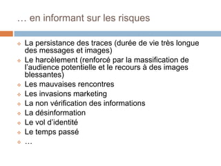 … en informant sur les risques












La persistance des traces (durée de vie très longue
des messages et images)
Le harcèlement (renforcé par la massification de
l’audience potentielle et le recours à des images
blessantes)
Les mauvaises rencontres
Les invasions marketing
La non vérification des informations
La désinformation
Le vol d’identité
Le temps passé
…

 