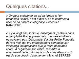Quelques citations…
« On peut enseigner ce qu’on ignore si l’on
émancipe l’élève, c’est à dire si on le contraint à
user de sa propre intelligence » Jacques
RANCIERE

« Il y a vingt ans, lorsque, enseignant, j'entrais dans
un amphithéâtre, je présumais que mes étudiants
ne savaient pas. Désormais, j'ai des Petite Poucette
devant moi, qui ont probablement compulsé sur
Wikipedia les questions que je traite dans mon
cours. À l'égard de son élève, le maître a
maintenant cette présomption de compétence qu'il
est de son devoir d'augmenter » Michel SERRES

 