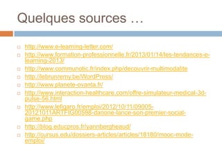 Quelques sources …














http://www.e-learning-letter.com/
http://www.formation-professionnelle.fr/2013/01/14/les-tendances-elearning-2013/
http://www.communotic.fr/index.php/decouvrir-multimodalite
http://lebrunremy.be/WordPress/
http://www.planete-ovanta.fr/
http://www.interaction-healthcare.com/offre-simulateur-medical-3dpulse-56.html
http://www.lefigaro.fr/emploi/2012/10/11/0900520121011ARTFIG00598-danone-lance-son-premier-socialgame.php
http://blog.educpros.fr/yannbergheaud/
http://cursus.edu/dossiers-articles/articles/18180/mooc-modeemploi/

 