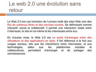 Le web 2.0 une évolution sans
retour
Le Web 2.0 est une transition de l’univers isolé des sites Web vers des
flux de contenus libres et des services ouverts. Se définissant comme
interactif, social et collaboratif, il permet une interaction totale entre
l’internaute, le site en lui-même et les internautes entre eux.
En d’autres mots, le Web 2.0 est un socle d’échanges entre
utilisateurs et des applications en ligne. Il fait référence à la fois
usages sociaux, tels que les interactions entre internautes, et
technologies,
telles
que
les
plateformes
sociales
collaboratives, permettant d’échanger et de partager
connaissances.

des
aux
aux
et
des

 