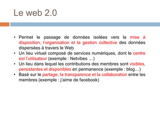 Le web 2.0
• Permet le passage de données isolées vers la mise à
disposition, l’organisation et la gestion collective des données
dispersées à travers le Web
• Un lieu virtuel composé de services numériques, dont le centre
est l’utilisateur (exemple : Netvibes …)
• Un lieu dans lequel les contributions des membres sont visibles,
persistantes et disponibles en permanence (exemple : blog…)
• Basé sur le partage, la transparence et la collaboration entre les
membres (exemple : j’aime de facebook)

 