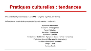 Pratiques culturelles : tendances
Une génération hyperconnectée : « ATAWAD » (anytime, anywhere, any device)
Différences de comportements et de styles cognitifs (tradition / modernité) :
Ascétisme / Hédonisme
Réception / Participation
Raison / Intuition
Expertise / Expérience
Individuel / Collectif
Centralisme / Distribution (logique de réseau : vertical / horizontal)
Profondeur (linéarité) / Surface (dé-linéarisation)
Professionnel-Créateur / Amateur
Critique / Avis
Humour / Ironie
 