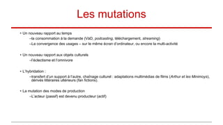 Les mutations
• Un nouveau rapport au temps
–la consommation à la demande (VàD, podcasting, téléchargement, streaming)
–La convergence des usages – sur le même écran d’ordinateur, ou encore la multi-activité
• Un nouveau rapport aux objets culturels
–l’éclectisme et l’omnivore
• L’hybridation :
–transfert d’un support à l’autre, chaînage culturel : adaptations multimédias de films (Arthur et les Minimoys),
dérivés littéraires ultérieurs (fan fictions).
• La mutation des modes de production
–L’acteur (passif) est devenu producteur (actif)
 