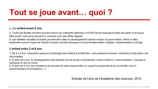 Tout se joue avant… quoi ?
(...) L’enfant avant 2 ans
5. Toutes les études montrent que les écrans non interactifs (télévision et DVD) devant lesquels le bébé est passif n’ont aucun
effet positif, mais qu’ils peuvent au contraire avoir des effets négatifs
6. Les tablettes visuelles et tactiles peuvent être utiles au développement sensori-moteur du jeune enfant, même si elles
présentent aussi le risque de l’écarter d’autres activités physiques et socio-émotionnelles multiples, indispensables à cet âge
L’enfant entre 2 et 6 ans
7. De 2 à 3 ans, l’exposition passive et prolongée des enfants à la télévision, sans présence humaine, interactive et éducative, est
déconseillée
8. À partir de 3 ans, le développement des diverses formes de jeux symboliques invitant l’enfant à « faire semblant » l’éduque à
distinguer le réel du virtuel
9. À partir de 4 ans, les ordinateurs et consoles de salon peuvent être un support occasionnel de jeu en famille, voire d’
apprentissages accompagnés (...)
Extraits de l’avis de l’Académie des sciences, 2013
 
