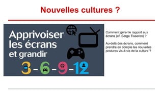 Nouvelles cultures ?
Comment gérer le rapport aux
écrans (cf. Serge Tisseron) ?
Au-delà des écrans, comment
prendre en compte les nouvelles
postures vis-à-vis de la culture ?
 