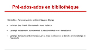 Pré-ados-ados en bibliothèque
Généralités : Parcours juvéniles en bibliothèque en 3 temps
● Le temps de « l’intérêt désintéressé », dans l’enfance
● Le temps du désintérêt, au moment de la préadolescence et de l’adolescence
● Le temps du retour éventuel intéressé vers la fin de l’adolescence et dans les premiers temps de
l’âge adulte
 