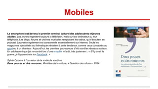 Mobiles
Le smartphone est devenu le premier terminal culturel des adolescents et jeunes
adultes. Les jeunes regardent toujours la télévision, mais sur leur ordinateur ou leur
téléphone. Les blogs, forums et chaînes musicales remplacent les radios, qui s'écoutent en
podcast. La presse également est consommée essentiellement sur Internet. Seuls les
magazines spécialisés ou thématiques résistent à cette tendance, comme ceux consacrés au
sport ou à un chanteur. Aujourd'hui, les premiers pourvoyeurs d'info sont les réseaux sociaux.
Un adolescent que j'ai rencontré lors d'une enquête m'a dit, très justement : « S'il y avait la
guerre, je l'apprendrais sur Facebook. »
Sylvie Octobre à l’occasion de la sortie de son livre
Deux pouces et des neurones, Ministère de la culture, « Question de culture », 2014
 
