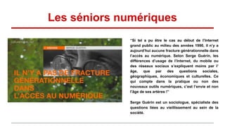 Les séniors numériques
“Si tel a pu être le cas au début de l’Internet
grand public au milieu des années 1990, il n’y a
aujourd’hui aucune fracture générationnelle dans
l’accès au numérique. Selon Serge Guérin, les
différences d’usage de l’Internet, du mobile ou
des réseaux sociaux s’expliquent moins par l’
âge, que par des questions sociales,
géographiques, économiques et culturelles. Ce
qui compte dans la pratique ou non des
nouveaux outils numériques, c’est l’envie et non
l’âge de ses artères !”
Serge Guérin est un sociologue, spécialiste des
questions liées au vieillissement au sein de la
société.
 