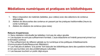 Médiations numériques et pratiques en bibliothèques
1. Mise à disposition de matériels (tablettes, jeux vidéos) avec des sélections de contenus
éditorialisés
2. Ateliers de découvertes des contenus en passant par les pratiques traditionnelles (heure du
conte numérique)
3. Ateliers de créations de contenus (plus rares)
Retours d’expériences
>> Sans médiation individuelle les tablettes n’ont pas de valeur ajoutée
>> Les équipes ne sont pas suffisamment formées. L'auto-didactisme et l’intérêt personnel priment sur
la formation continue
>> Pas suffisamment de réflexion globale sur le numérique et les politiques d’établissements
(Communication/Outils/Ressources /Médiation)
>> Les FabLabs et ateliers “à la pointe” font basculer les bibliothèques dans des questions techniques
et non pas tournées vers des problématiques culturelles
>> Les liseuses touchent un public déjà acquis
 