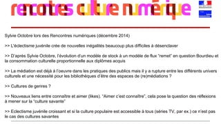 Sylvie Octobre lors des Rencontres numériques (décembre 2014)
>> L'éclectisme juvénile crée de nouvelles inégalités beaucoup plus difficiles à désenclaver
>> D’après Sylvie Octobre, l’évolution d’un modèle de stock à un modèle de flux “remet” en question Bourdieu et
la consommation culturelle proportionnelle aux diplômes acquis
>> La médiation est déjà à l’oeuvre dans les pratiques des publics mais il y a rupture entre les différents univers
culturels et une nécessité pour les bibliothèques d’être des espaces de (re)médiations ?
>> Cultures de genres ?
>> Nouveaux liens entre connaître et aimer (likes). “Aimer c’est connaître”, cela pose la question des réflexions
à mener sur la “culture savante”
>> Eclectisme juvénile croissant et si la culture populaire est accessible à tous (séries TV, par ex.) ce n’est pas
le cas des cultures savantes
 