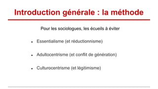 Introduction générale : la méthode
● Essentialisme (et réductionnisme)
● Adultocentrisme (et conflit de génération)
● Culturocentrisme (et légitimisme)
Pour les sociologues, les écueils à éviter
 