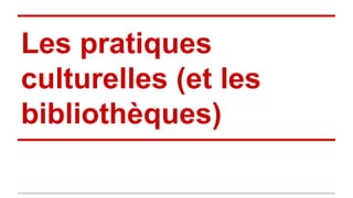 Les pratiques
culturelles (et les
bibliothèques)
 