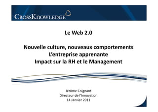 Le Web 2.0
                     b

Nouvelle culture, nouveaux comportements
          L entreprise
          L’entreprise apprenante
   Impact sur la RH et le Management



                 Jérôme Coignard
             Directeur d l’
                       de l’Innovation
                  14 Janvier 2011
 