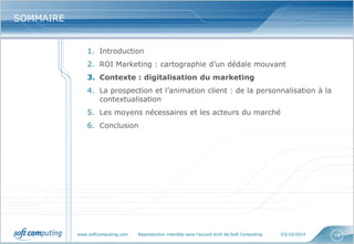 www.softcomputing.com Reproduction interdite sans l’accord écrit de Soft Computing 03/10/2014 
18 
SOMMAIRE 
1.Introduction 
2.ROI Marketing : cartographie d’un dédale mouvant 
3.Contexte : digitalisation du marketing 
4.La prospection et l’animation client : de la personnalisation à la contextualisation 
5.Les moyens nécessaires et les acteurs du marché 
6.Conclusion  