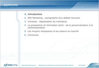 www.softcomputing.com Reproduction interdite sans l’accord écrit de Soft Computing 03/10/2014 
3 
SOMMAIRE 
1.Introduction 
2.ROI Marketing : cartographie d’un dédale mouvant 
3.Contexte : digitalisation du marketing 
4.La prospection et l’animation client : de la personnalisation à la contextualisation 
5.Les moyens nécessaires et les acteurs du marché 
6.Conclusion  