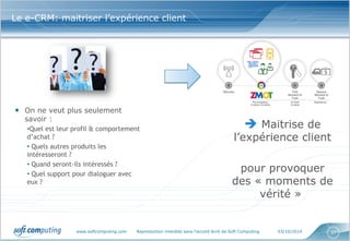www.softcomputing.com Reproduction interdite sans l’accord écrit de Soft Computing 03/10/2014 
37 
Le e-CRM: maitriser l’expérience client 
•On ne veut plus seulement savoir : 
•Quel est leur profil & comportement d’achat ? 
• Quels autres produits les intéresseront ? 
• Quand seront-ils intéressés ? 
• Quel support pour dialoguer avec eux ? 
 Maitrise de l’expérience client pour provoquer des « moments de vérité »  