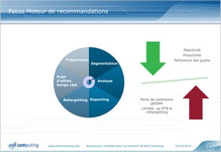 www.softcomputing.com Reproduction interdite sans l’accord écrit de Soft Computing 03/10/2014 
50 
Focus Moteur de recommandations 
Push d’offres temps réel 
Préparation 
Segmentation 
Analyse 
Reporting 
Retargetting 
Réactivité 
Proactivité 
Pertinence des pushs 
Perte de cohérence globale 
Limitée au RTB & rettargetting  