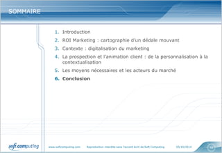 www.softcomputing.com Reproduction interdite sans l’accord écrit de Soft Computing 03/10/2014 
56 
SOMMAIRE 
1.Introduction 
2.ROI Marketing : cartographie d’un dédale mouvant 
3.Contexte : digitalisation du marketing 
4.La prospection et l’animation client : de la personnalisation à la contextualisation 
5.Les moyens nécessaires et les acteurs du marché 
6.Conclusion  