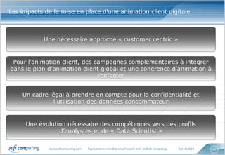 www.softcomputing.com Reproduction interdite sans l’accord écrit de Soft Computing 03/10/2014 
57 
Les impacts de la mise en place d’une animation client digitale 
Une nécessaire approche « customer centric » 
Pour l’animation client, des campagnes complémentaires à intégrer dans le plan d’animation client global et une cohérence d’animation à renforcer 
Un cadre légal à prendre en compte pour la confidentialité et l’utilisation des données consommateur 
Une évolution nécessaire des compétences vers des profils d’analystes et de « Data Scientist »  