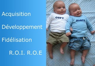Acquisition 
Développement 
Fidélisation 
R.O.I. R.O.E  