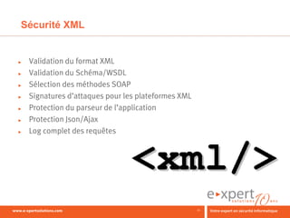 Sécurité XML


►   Validation du format XML
►   Validation du Schéma/WSDL
►   Sélection des méthodes SOAP
►   Signatures d’attaques pour les plateformes XML
►   Protection du parseur de l’application
►   Protection Json/Ajax
►   Log complet des requêtes




                                                     12
 