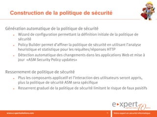 Construction de la politique de sécurité

Génération automatique de la politique de sécurité
    ►   Wizard de configuration permettant la définition initiale de la politique de
        sécurité
    ►   Policy Builder permet d’affiner la politique de sécurité en utilisant l’analyse
        heuristique et statistique pour les requêtes/réponses HTTP
    ►   Détection automatique des changements dans les applications Web et mise à
        jour «ASM Security Policy updates»


Resserrement de politique de sécurité
    ►   Plus les composants applicatif et l’interaction des utilisateurs seront appris,
        plus la politique de sécurité ASM sera spécifique
    ►   Resserrent graduel de la politique de sécurité limitant le risque de faux positifs




                                                                15
 