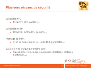 Plusieurs niveaux de sécurité


Validation RFC
    ►  Requêtes http, cookies,…

Validation HTTP
    ►  Headers, méthodes, cookies,…

Profilage du trafic
    ►  Type de fichier autorisé , taille, URI, paramètre,…

Evaluation de chaque paramètre pour
    ► Valeur prédéfinie, longueur, jeux de caractères, patterns
      d’attaques,…



                                                       6
 
