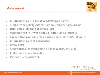Mais aussi


►   Filtrage basé sur des signatures d’attaques (+1700)
►   Templates de politique de sécurité pour plusieurs applications
►   DataGuard et cloaking (dissimulation)
►   Protection contre le Web scraping (extraction du contenu)
►   Support ICAP pour l’analyse de fichiers dans HTTP SOAP et SMTP
►   Filtrage basé sur la géolocalisation
►   Firewall XML
►   Sécurisation et reporting basé sur la session (ASM + APM)
►   Evaluation des vulnérabilités
►   Rapport de conformité PCI




                                                    8
 