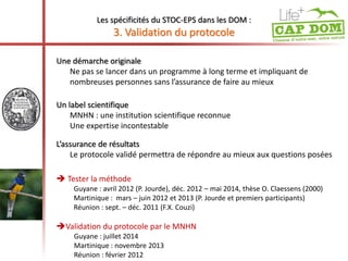 Les spécificités du STOC-EPS dans les DOM : 
3. Validation du protocole 
Une démarche originale 
Ne pas se lancer dans un programme à long terme et impliquant de 
nombreuses personnes sans l’assurance de faire au mieux 
Un label scientifique 
MNHN : une institution scientifique reconnue 
Une expertise incontestable 
L’assurance de résultats 
Le protocole validé permettra de répondre au mieux aux questions posées 
 Tester la méthode 
Guyane : avril 2012 (P. Jourde), déc. 2012 – mai 2014, thèse O. Claessens (2000) 
Martinique : mars – juin 2012 et 2013 (P. Jourde et premiers participants) 
Réunion : sept. – déc. 2011 (F.X. Couzi) 
Validation du protocole par le MNHN 
Guyane : juillet 2014 
Martinique : novembre 2013 
Réunion : février 2012 
 