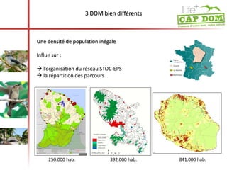 3 DOM bien différents 
Une densité de population inégale 
Influe sur : 
 l’organisation du réseau STOC-EPS 
 la répartition des parcours 
250.000 hab. 392.000 hab. 841.000 hab. 
 