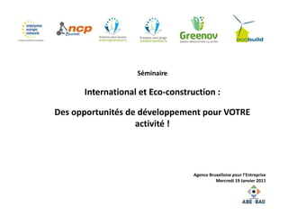 Séminaire

      International et Eco-construction :

Des opportunités de développement pour VOTRE
                   activité !




                                  Agence Bruxelloise pour l’Entreprise
                                            Mercredi 19 Janvier 2011
 