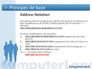 Principes de base
Address Notation
Une adresse IPv6 est composée de 128 bits (16 bytes) et est divisée en 8
blocs hexadécimaux de 16 bits (2 bytes) séparés par le caractère « : »
Exemple :
2001:0DB8:0000:0056:0000:0000:EF12:1234
Plusieurs simplifications sont possibles :
1. 2001:DB8:0000:56:0000:0000:EF12:1234 (suppression des 0 de
gauche)
2. 2001:DB8:0:56:0:0:EF12:1234 (suppression d’un bloc de 4 0 par un
seul)
3. 2001:DB8::56:0:0:EF12:1234 (remplacement de 0 contigu par ::)
4. 2001:DB8:0:56::EF12:1234 (ou ceci)
Le « :: » est unique dans l’adresse
2001:DB8::56::EF12:1234

 