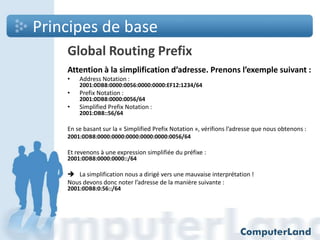 Principes de base
Global Routing Prefix
Attention à la simplification d’adresse. Prenons l’exemple suivant :
•

Address Notation :

•

Prefix Notation :

•

Simplified Prefix Notation :

2001:0DB8:0000:0056:0000:0000:EF12:1234/64
2001:0DB8:0000:0056/64
2001:DB8::56/64

En se basant sur la « Simplified Prefix Notation », vérifions l’adresse que nous obtenons :
2001:0DB8:0000:0000:0000:0000:0000:0056/64

Et revenons à une expression simplifiée du préfixe :
2001:0DB8:0000:0000::/64

 La simplification nous a dirigé vers une mauvaise interprétation !
Nous devons donc noter l’adresse de la manière suivante :
2001:0DB8:0:56::/64

 