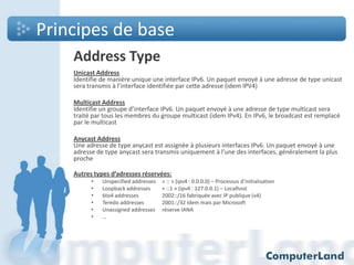 Principes de base
Address Type
Unicast Address
Identifie de manière unique une interface IPv6. Un paquet envoyé à une adresse de type unicast
sera transmis à l’interface identifiée par cette adresse (idem IPV4)
Multicast Address
Identifie un groupe d’interface IPv6. Un paquet envoyé à une adresse de type multicast sera
traité par tous les membres du groupe multicast (idem IPv4). En IPv6, le broadcast est remplacé
par le multicast
Anycast Address
Une adresse de type anycast est assignée à plusieurs interfaces IPv6. Un paquet envoyé à une
adresse de type anycast sera transmis uniquement à l’une des interfaces, généralement la plus
proche
Autres types d’adresses réservées:
•
•
•
•
•
•

Unspecified addresses
Loopback addresses
6to4 addresses
Teredo addresses
Unassigned addresses
…

« :: » (ipv4 : 0.0.0.0) – Processus d’initialisation
« ::1 » (ipv4 : 127.0.0.1) – Localhost
2002::/16 fabriquée avec IP publique (v4)
2001::/32 Idem mais par Microsoft
réserve IANA

 