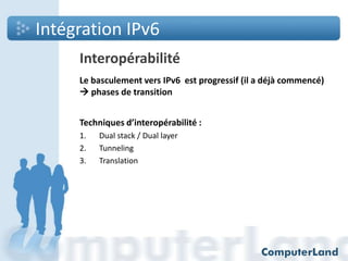 Intégration IPv6
Interopérabilité
Le basculement vers IPv6 est progressif (il a déjà commencé)
 phases de transition
Techniques d’interopérabilité :
1.
2.
3.

Dual stack / Dual layer
Tunneling
Translation

 