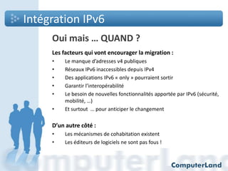 Intégration IPv6
Oui mais … QUAND ?
Les facteurs qui vont encourager la migration :
•
•
•
•
•
•

Le manque d’adresses v4 publiques
Réseaux IPv6 inaccessibles depuis IPv4
Des applications IPv6 « only » pourraient sortir
Garantir l’interopérabilité
Le besoin de nouvelles fonctionnalités apportée par IPv6 (sécurité,
mobilité, …)
Et surtout … pour anticiper le changement

D’un autre côté :
•
•

Les mécanismes de cohabitation existent
Les éditeurs de logiciels ne sont pas fous !

 