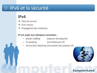 IPv6 et la sécurité
IPv4
 Deny of service
 Scan réseau
 Propagation des malwares

IP est sujet aux attaques suivantes :
– packet sniffing
(capture de paquets)
– IP spoofing
(vol d’adresses IP)
– Connection hijacking (corruption des paquets IP)

 