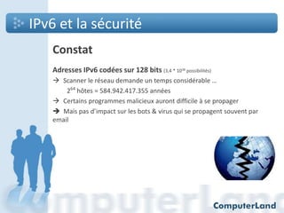 IPv6 et la sécurité
Constat
Adresses IPv6 codées sur 128 bits (3,4 * 1038 possibilités)
 Scanner le réseau demande un temps considérable …
264 hôtes = 584.942.417.355 années
 Certains programmes malicieux auront difficile à se propager
 Mais pas d’impact sur les bots & virus qui se propagent souvent par
email

 