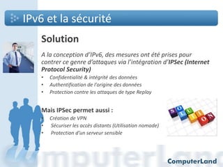 IPv6 et la sécurité
Solution
A la conception d’IPv6, des mesures ont été prises pour
contrer ce genre d’attaques via l’intégration d’IPSec (Internet
Protocol Security)
•
•
•

Confidentialité & intégrité des données
Authentification de l'origine des données
Protection contre les attaques de type Replay

Mais IPSec permet aussi :
•
•
•

Création de VPN
Sécuriser les accès distants (Utilisation nomade)
Protection d’un serveur sensible

 