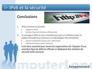 IPv6 et la sécurité
Conclusions
1.

IPv6 améliore la sécurité :
1.
2.

2.

Le passage à IPv6 ne sera certainement pas un inhibiteur pour la
cybercriminalité qui continue à se développer très fortement
1.
2.

3.

Intégration IPSec
Nombre important d’adresses IPv6 possible

Logiciels malveillants toujours plus sophistiqués
Combinant plusieurs types d’attaques

ll est donc essentiel pour toutes les organisations de s’équiper d’une
première ligne de défense efficace en déployant des solutions de
sécurité multi-menaces

 
