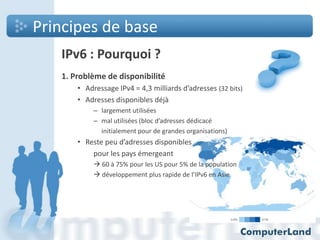 Principes de base
IPv6 : Pourquoi ?
1. Problème de disponibilité
• Adressage IPv4 = 4,3 milliards d’adresses (32 bits)
• Adresses disponibles déjà
– largement utilisées
– mal utilisées (bloc d’adresses dédicacé
initialement pour de grandes organisations)

• Reste peu d’adresses disponibles
pour les pays émergeant
 60 à 75% pour les US pour 5% de la population
 développement plus rapide de l’IPv6 en Asie

 