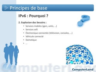 Principes de base
IPv6 : Pourquoi ?
2. Explosion des besoins :
•
•
•
•
•
•

Services mobiles (gprs, umts, …)
Services wifi
Électronique connectée (télévision, consoles, …)
Véhicule connecté
Domotique
…

 