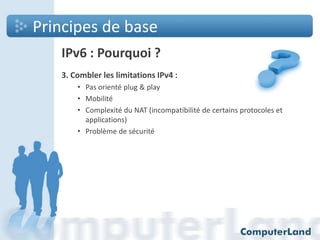 Principes de base
IPv6 : Pourquoi ?
3. Combler les limitations IPv4 :
• Pas orienté plug & play
• Mobilité
• Complexité du NAT (incompatibilité de certains protocoles et
applications)
• Problème de sécurité

 
