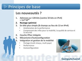 Principes de base
Les nouveautés ?
1.
2.
3.

Adresses sur 128 bits (contre 32 bits en IPv4)
= 3,4*1038
Routage optimisé
En tête plus simple (8 champs au lieu de 13 en IPv4)
•
•

4.
5.
6.

Amélioration de la performance
Comprenant des infos pour la mobilité, la qualité de service et
la sécurité

Couche IPSec intégrée
Mécanisme d’autoconfiguration
Intégration et gestion de la mobilité
•
•
•

Portage (multi réseau, multi pays)
Performance
Autoconfiguration

 