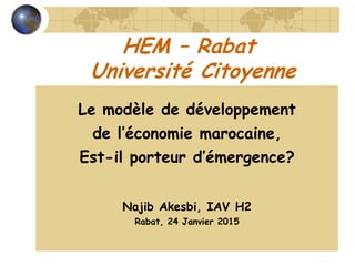 HEM – Rabat
Université Citoyenne
Le modèle de développement
de l’économie marocaine,
Est-il porteur d’émergence?
Najib Akesbi, IAV H2
Rabat, 24 Janvier 2015
 
