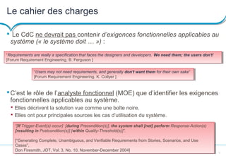 11
Le cahier des charges
 Le CdC ne devrait pas contenir d’exigences fonctionnelles applicables au
système (« le système doit … ») :
C’est le rôle de l’analyste fonctionnel (MOE) que d’identifier les exigences
fonctionnelles applicables au système.
 Elles décrivent la solution vue comme une boîte noire.
 Elles ont pour principales sources les cas d’utilisation du système.
“[If Trigger-Event(s) occur] [during Precondition(s)], the system shall [not] perform Response-Action(s)
[resulting in Postcondition(s)] [within Quality-Threshold(s)]”.
[“Generating Complete, Unambiguous, and Verifiable Requirements from Stories, Scenarios, and Use
Cases”,
Don Firesmith, JOT, Vol. 3, No. 10, November-December 2004]
“[If Trigger-Event(s) occur] [during Precondition(s)], the system shall [not] perform Response-Action(s)
[resulting in Postcondition(s)] [within Quality-Threshold(s)]”.
[“Generating Complete, Unambiguous, and Verifiable Requirements from Stories, Scenarios, and Use
Cases”,
Don Firesmith, JOT, Vol. 3, No. 10, November-December 2004]
“Requirements are really a specification that faces the designers and developers. We need them; the users don't”
[Forum Requirement Engineering, B. Ferguson ]
“Requirements are really a specification that faces the designers and developers. We need them; the users don't”
[Forum Requirement Engineering, B. Ferguson ]
“Users may not need requirements, and generally don't want them for their own sake”
[Forum Requirement Engineering, K. Collyer ]
“Users may not need requirements, and generally don't want them for their own sake”
[Forum Requirement Engineering, K. Collyer ]
 